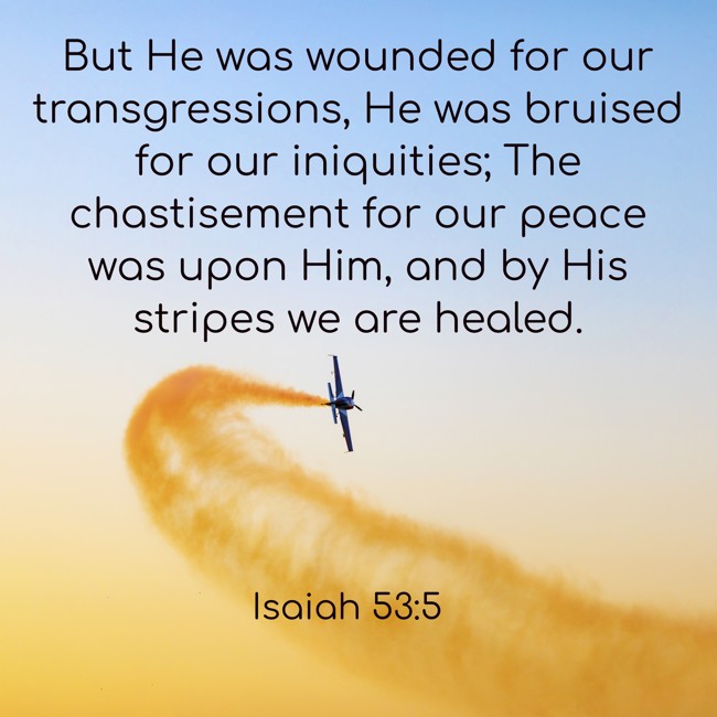 But He was wounded for our transgressions, He was bruised for our iniquities; The chastisement for our peace was upon Him, and by His stripes we are healed. - Isaiah 53:5