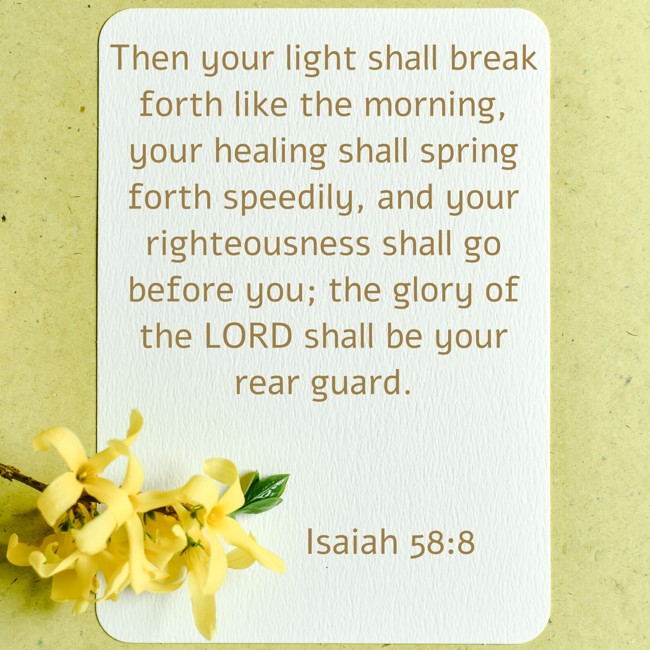 Then your light shall break forth like the morning, your healing shall spring forth speedily, and your righteousness shall go before you; the glory of the LORD shall be your rear guard. - Isaiah 58:8