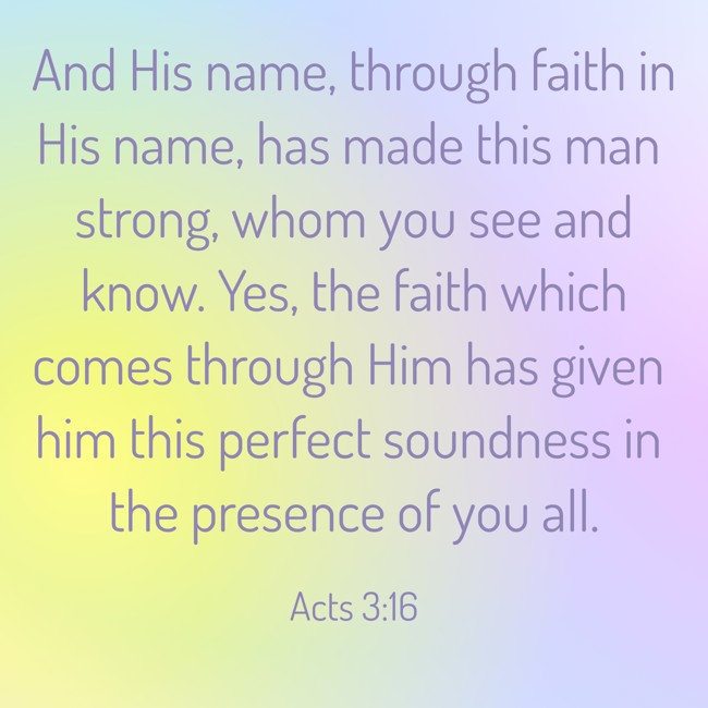 And His name, through faith in His name, has made this man strong, whom you see and know. Yes, the faith which comes through Him has given him this perfect soundness in the presence of you all. - Acts 3:16