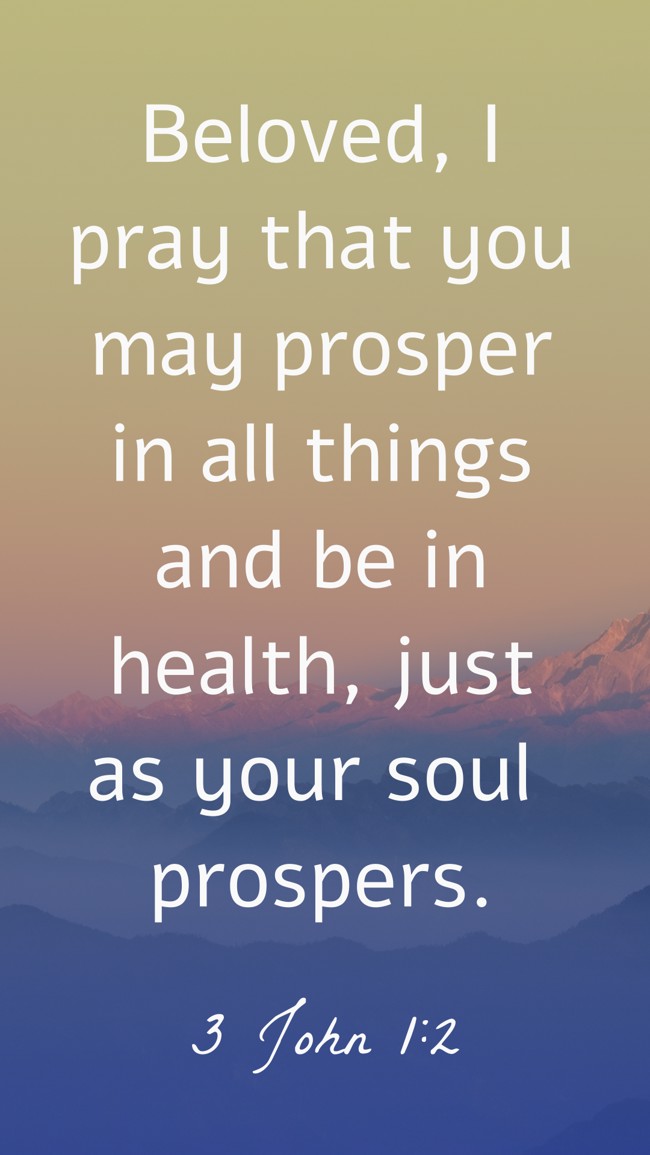 Beloved, I pray that you may prosper in all things and be in health, just as your soul prospers. - 3 John 1:2