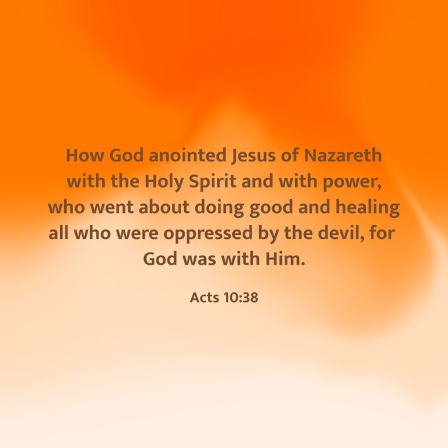 How God anointed Jesus of Nazareth with the Holy Spirit and with power, who went about doing good and healing all who were oppressed by the devil, for God was with Him. - Acts 10:38