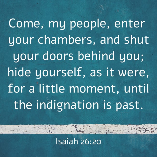 Come, my people, enter your chambers, and shut your doors behind you; hide yourself, as it were, for a little moment, until the indignation is past. - Isaiah 26:20