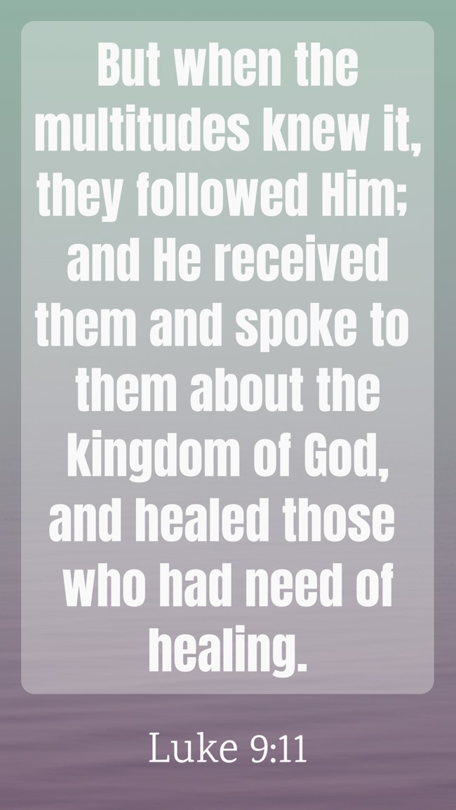 But when the multitudes knew it, they followed Him; and He received them and spoke to them about the kingdom of God, and healed those who had need of healing. - Luke 9:11