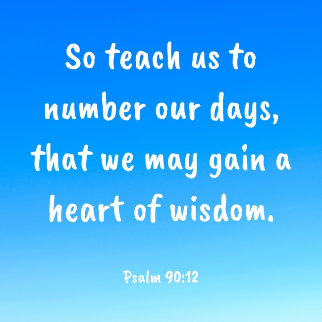 So teach us to number our days, that we may gain a heart of wisdom. - Psalm 90:12