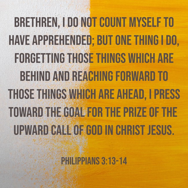 Brethren, I do not count myself to have apprehended; but one thing I do, forgetting those things which are behind and reaching forward to those things which are ahead, I press toward the goal for the prize of the upward call of God in Christ Jesus. - Philippians 3:13-14