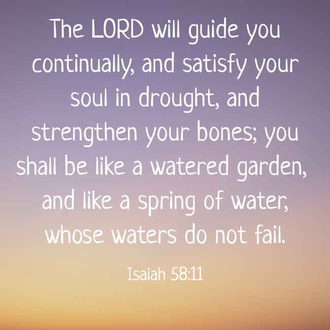 The LORD will guide you continually, and satisfy your soul in drought, and strengthen your bones; you shall be like a watered garden, and like a spring of water, whose waters do not fail. - Isaiah 58:11