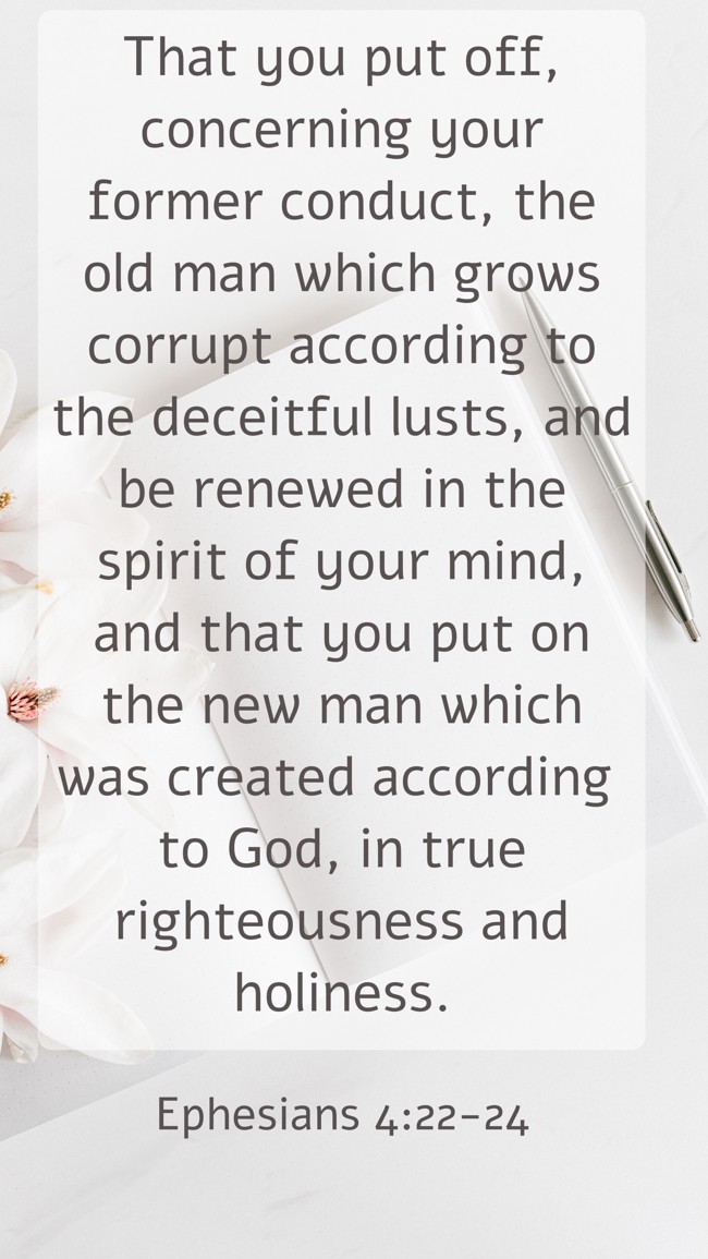 That you put off, concerning your former conduct, the old man which grows corrupt according to the deceitful lusts, and be renewed in the spirit of your mind, and that you put on the new man which was created according to God, in true righteousness and holiness. - Ephesians 4:22-24