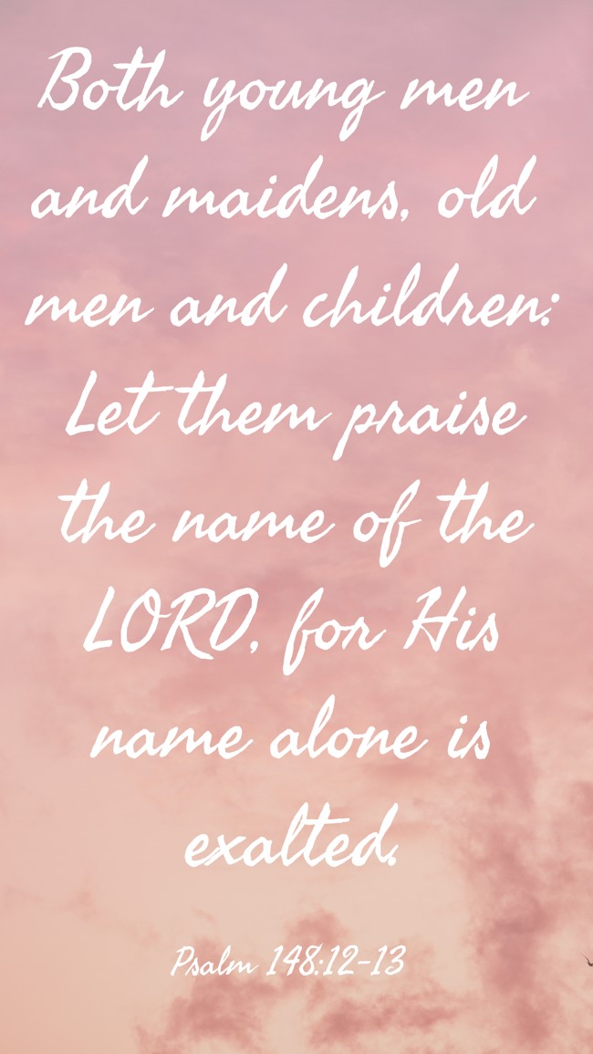 Both young men and maidens, old men and children: Let them praise the name of the LORD, for His name alone is exalted. - Psalm 148:12-13