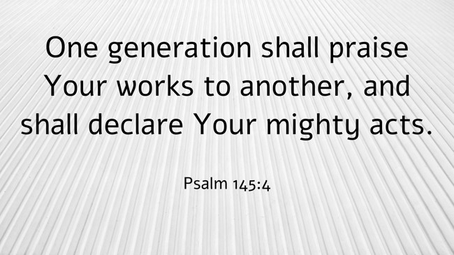 One generation shall praise Your works to another, and shall declare Your mighty acts. - Psalm 145:4