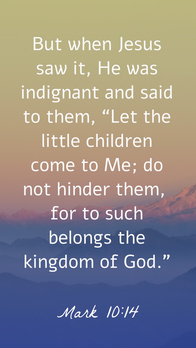 But when Jesus saw it, He was indignant and said to them, “Let the little children come to Me; do not hinder them, for to such belongs the kingdom of God.” - Mark 10:14