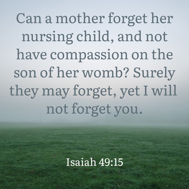 Can a mother forget her nursing child, and not have compassion on the son of her womb? Surely they may forget, yet I will not forget you. - Isaiah 49:15