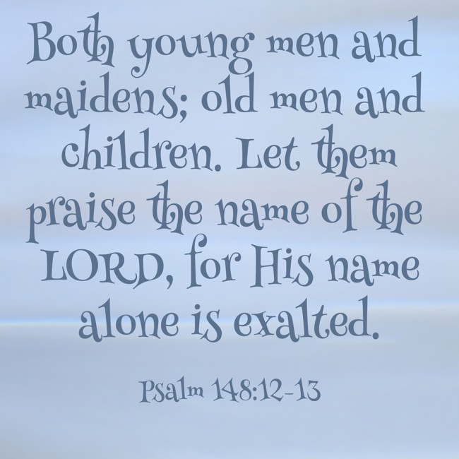 Both young men and maidens; old men and children. Let them praise the name of the LORD, for His name alone is exalted. - Psalm 148:12-13