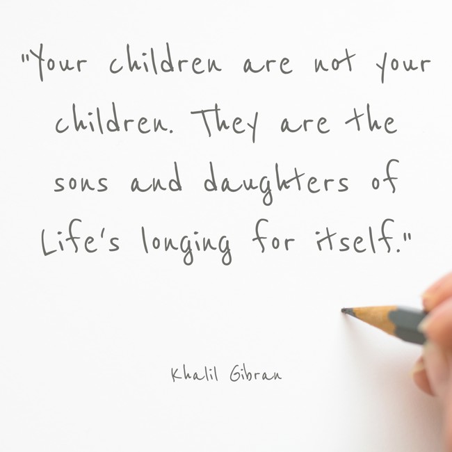 Your children are not your children. They are the sons and daughters of Life's longing for itself. - Khalil Gibran