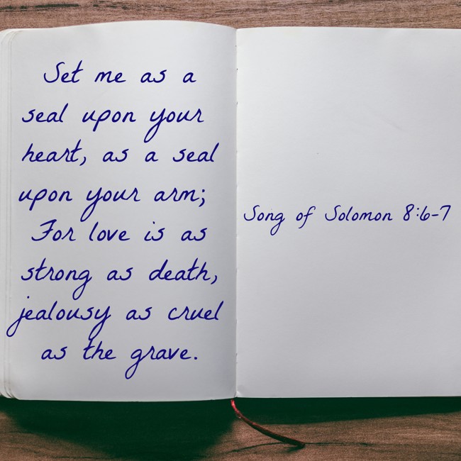 Set me as a seal upon your heart, as a seal upon your arm; For love is as strong as death, jealousy as cruel as the grave. - Song of Solomon 8:6-7