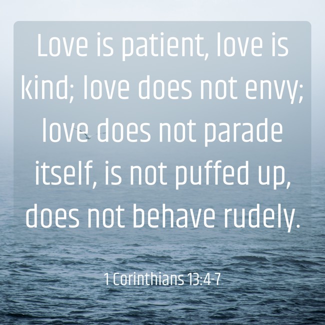 Love is patient, love is kind; love does not envy; love does not parade itself, is not puffed up, does not behave rudely. - 1 Corinthians 13:4-7