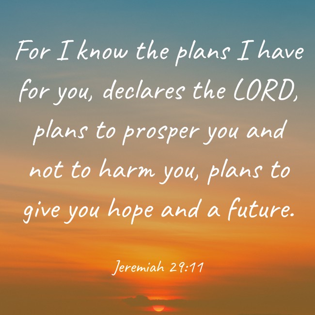For I know the plans I have for you, declares the LORD, plans to prosper you and not to harm you, plans to give you hope and a future. - Jeremiah 29:11