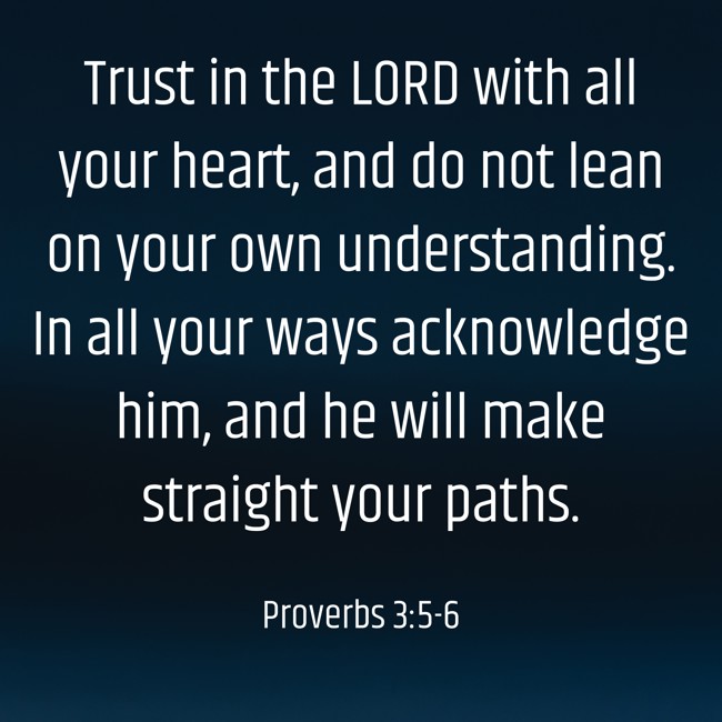 Trust in the LORD with all your heart, and do not lean on your own understanding. In all your ways acknowledge him, and he will make straight your paths. - Proverbs 3:5-6