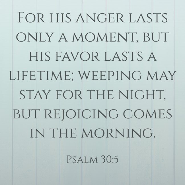 For his anger lasts only a moment, but his favor lasts a lifetime; weeping may stay for the night, but rejoicing comes in the morning. - Psalm 30:5