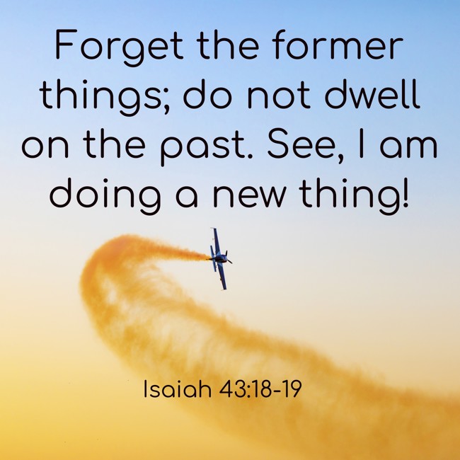 Forget the former things; do not dwell on the past. See, I am doing a new thing! - Isaiah 43:18-19