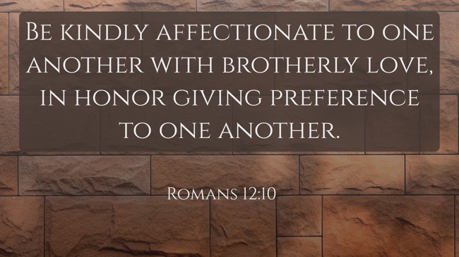 Be kindly affectionate to one another with brotherly love, in honor giving preference to one another. - Romans 12:10