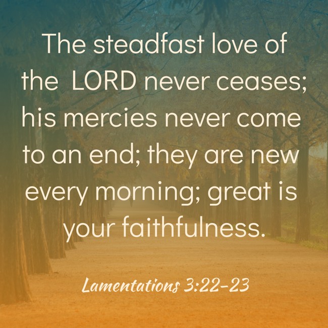 The steadfast love of the LORD never ceases; his mercies never come to an end; they are new every morning; great is your faithfulness. - Lamentations 3:22-23