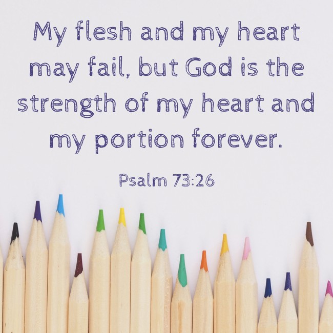 My flesh and my heart may fail, but God is the strength of my heart and my portion forever. - Psalm 73:26