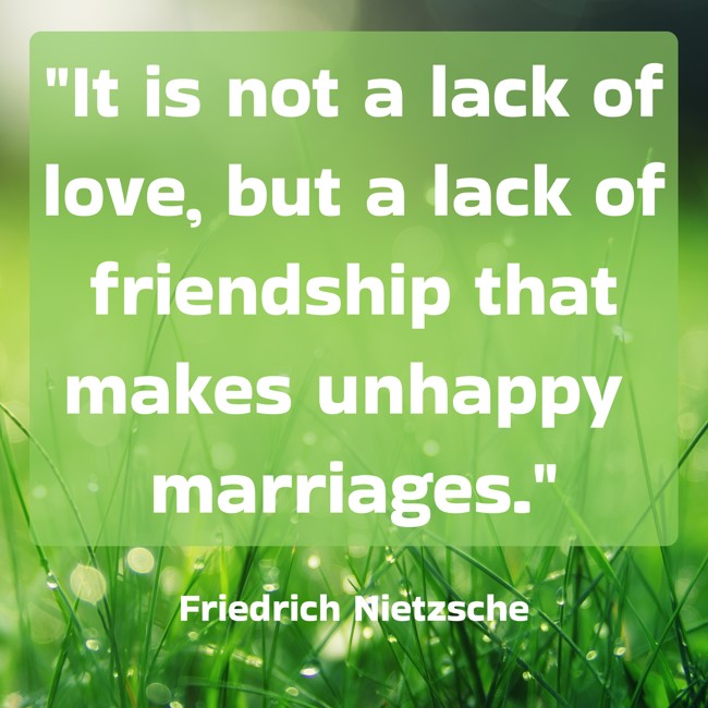 It is not a lack of love, but a lack of friendship that makes unhappy marriages. - Friedrich Nietzsche