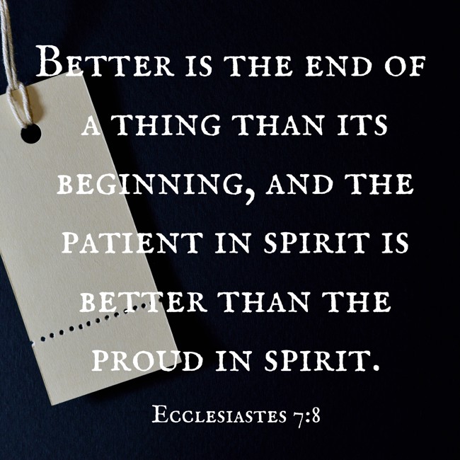 Better is the end of a thing than its beginning, and the patient in spirit is better than the proud in spirit. - Ecclesiastes 7:8