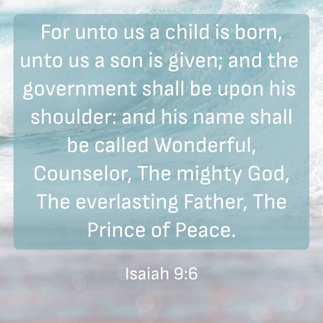 For unto us a child is born, unto us a son is given; and the government shall be upon his shoulder: and his name shall be called Wonderful, Counselor, The mighty God, The everlasting Father, The Prince of Peace. - Isaiah 9:6