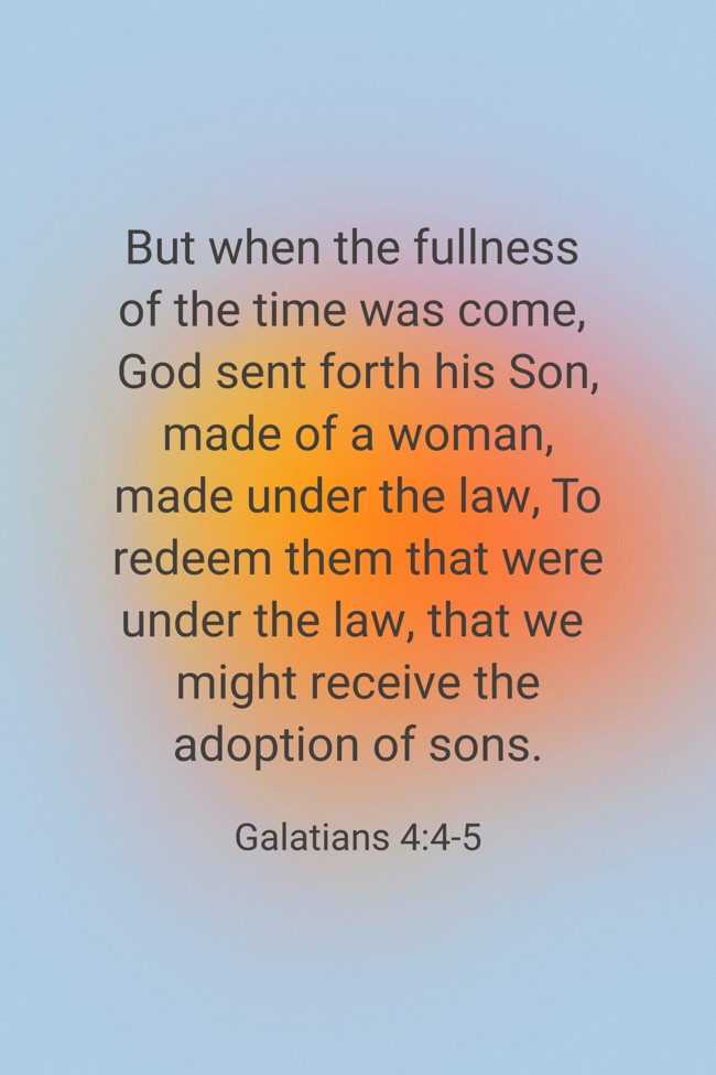 But when the fullness of the time was come, God sent forth his Son, made of a woman, made under the law, To redeem them that were under the law, that we might receive the adoption of sons. - Galatians 4:4-5