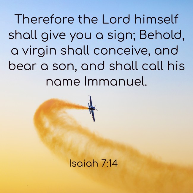 Therefore the Lord himself shall give you a sign; Behold, a virgin shall conceive, and bear a son, and shall call his name Immanuel. - Isaiah 7:14