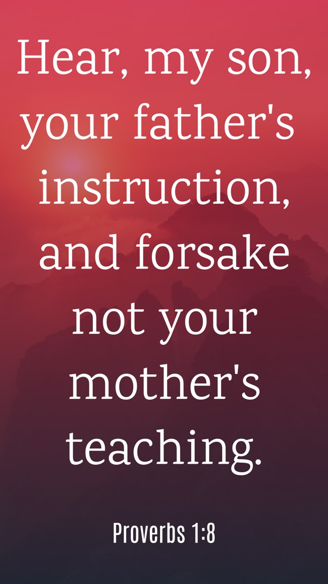  Hear, my son, your father's instruction, and forsake not your mother's teaching.   - Proverbs 1:8 