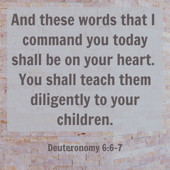  And these words that I command you today shall be on your heart. You shall teach them diligently to your children.   - Deuteronomy 6:6-7 