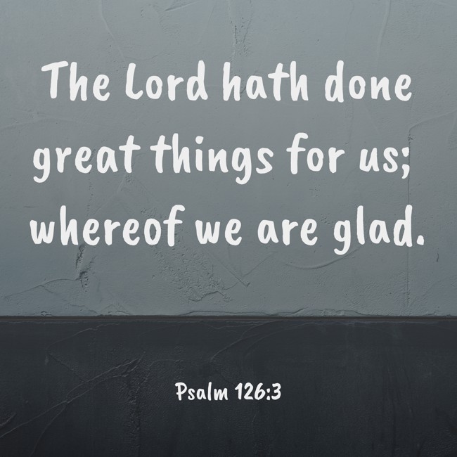 The Lord hath done great things for us; whereof we are glad. - Psalm 126:3