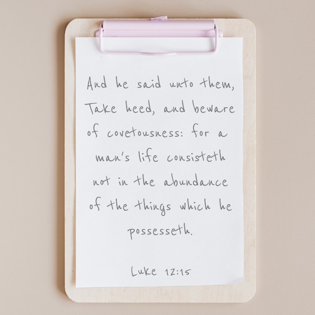 And he said unto them, Take heed, and beware of covetousness: for a man's life consisteth not in the abundance of the things which he possesseth. - Luke 12:15