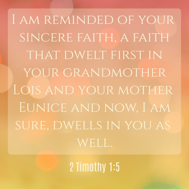  I am reminded of your sincere faith, a faith that dwelt first in your grandmother Lois and your mother Eunice and now, I am sure, dwells in you as well.   - 2 Timothy 1:5 