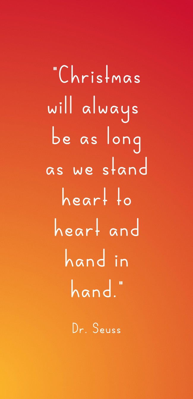 Christmas will always be as long as we stand heart to heart and hand in hand. - Dr. Seuss
