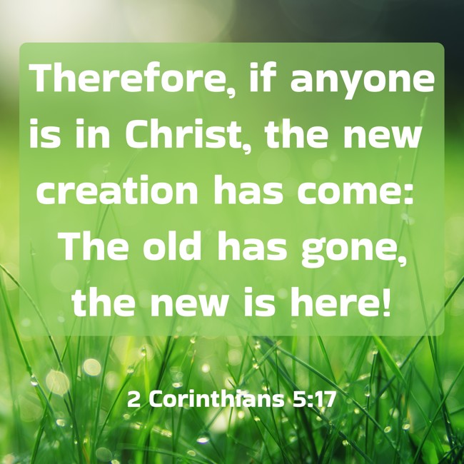 Therefore, if anyone is in Christ, the new creation has come: The old has gone, the new is here! - 2 Corinthians 5:17