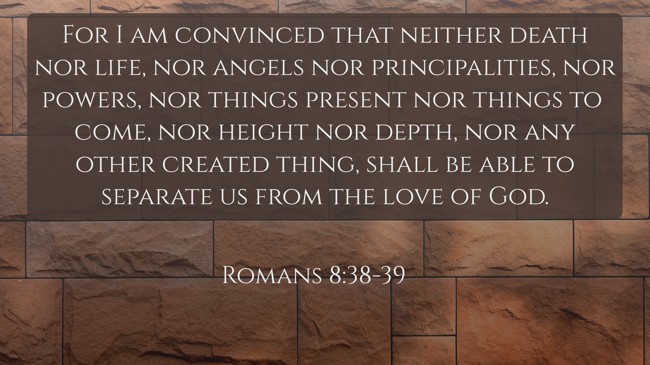 For I am convinced that neither death nor life, nor angels nor principalities, nor powers, nor things present nor things to come, nor height nor depth, nor any other created thing, shall be able to separate us from the love of God. - Romans 8:38-39