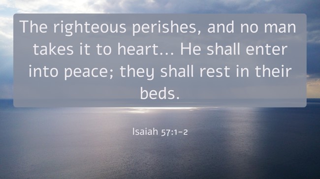 The righteous perishes, and no man takes it to heart... He shall enter into peace; they shall rest in their beds. - Isaiah 57:1-2
