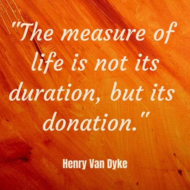The measure of life is not its duration, but its donation. - Henry Van Dyke
