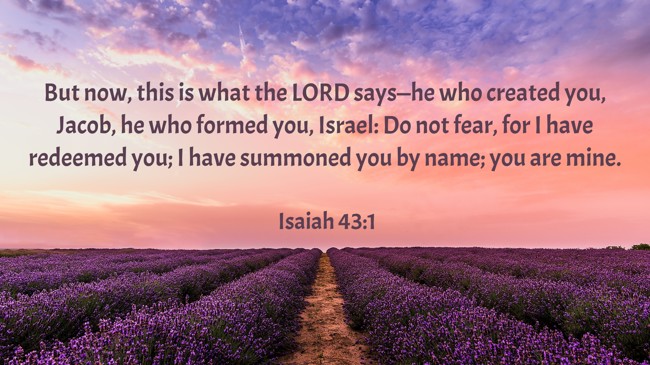 But now, this is what the LORD says—he who created you, Jacob, he who formed you, Israel: Do not fear, for I have redeemed you; I have summoned you by name; you are mine. - Isaiah 43:1