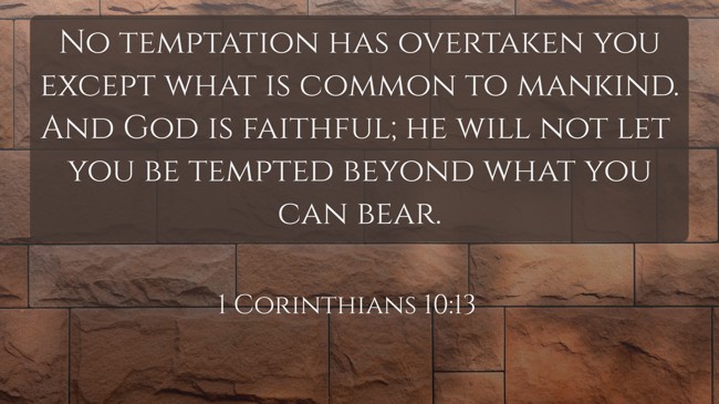 No temptation has overtaken you except what is common to mankind. And God is faithful; he will not let you be tempted beyond what you can bear. - 1 Corinthians 10:13