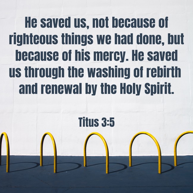 He saved us, not because of righteous things we had done, but because of his mercy. He saved us through the washing of rebirth and renewal by the Holy Spirit. - Titus 3:5