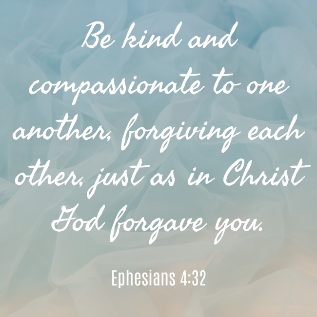 Be kind and compassionate to one another, forgiving each other, just as in Christ God forgave you. - Ephesians 4:32