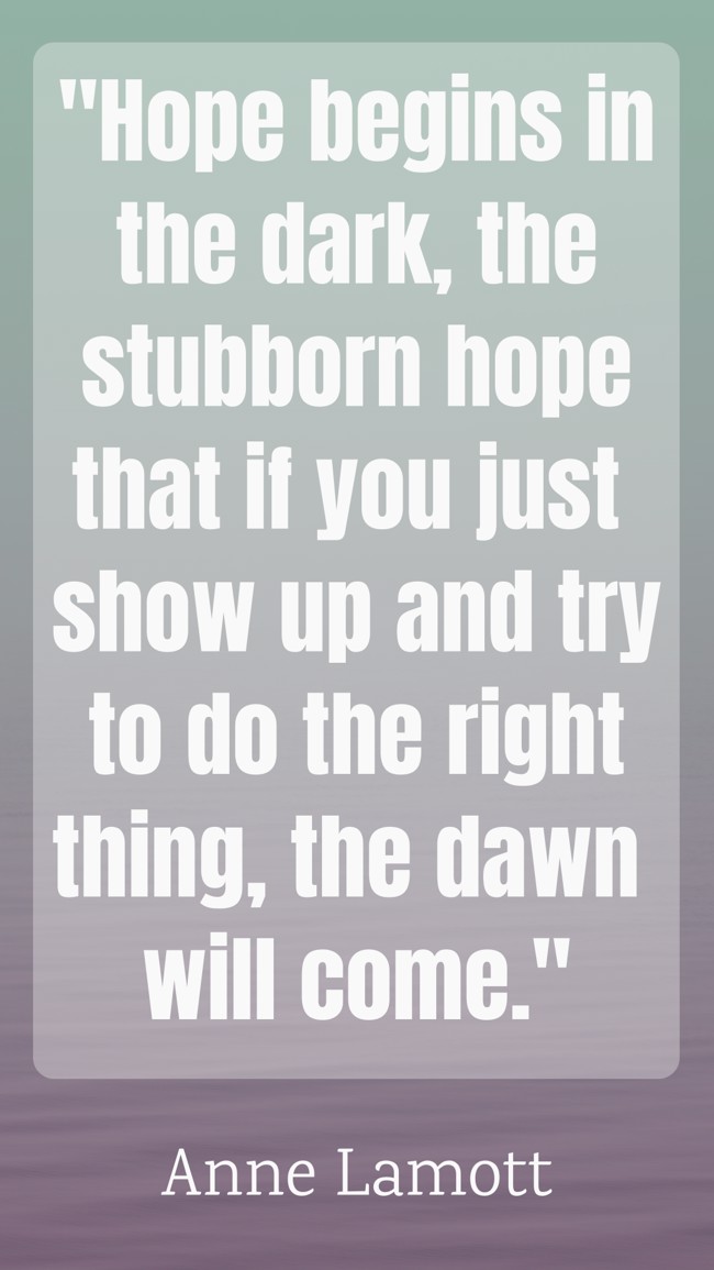 Hope begins in the dark, the stubborn hope that if you just show up and try to do the right thing, the dawn will come. - Anne Lamott