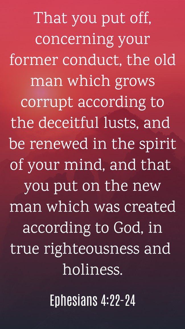 That you put off, concerning your former conduct, the old man which grows corrupt according to the deceitful lusts, and be renewed in the spirit of your mind, and that you put on the new man which was created according to God, in true righteousness and holiness. - Ephesians 4:22-24