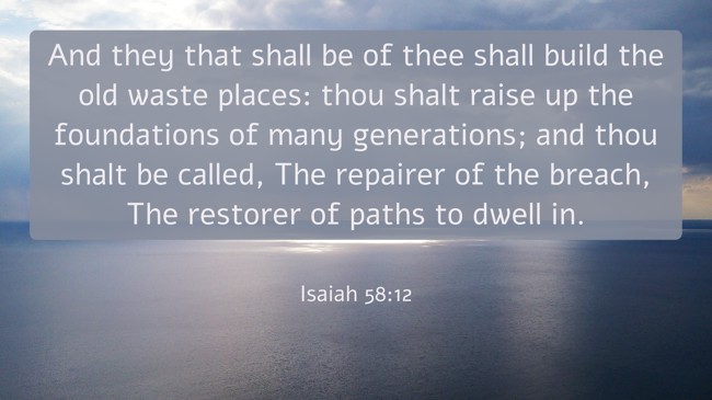 And they that shall be of thee shall build the old waste places: thou shalt raise up the foundations of many generations; and thou shalt be called, The repairer of the breach, The restorer of paths to dwell in. - Isaiah 58:12