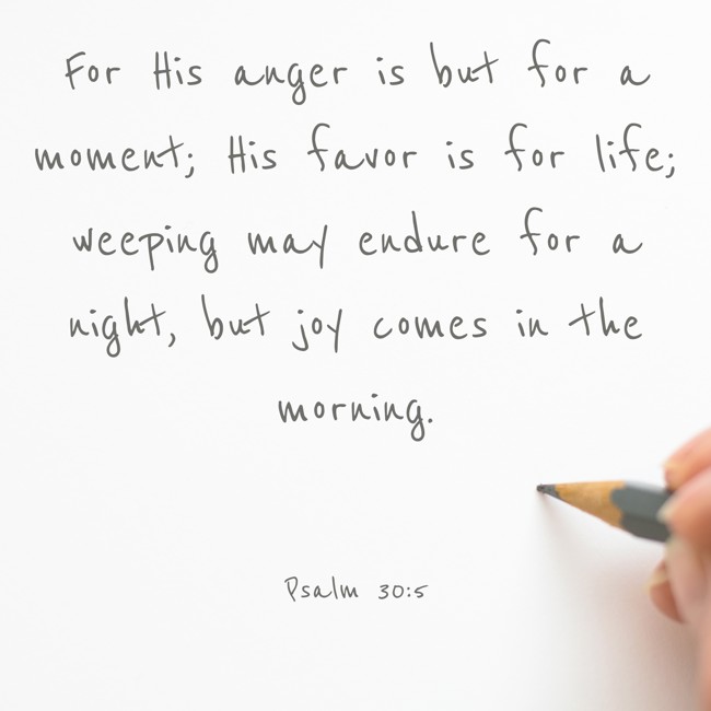For His anger is but for a moment; His favor is for life; weeping may endure for a night, but joy comes in the morning. - Psalm 30:5