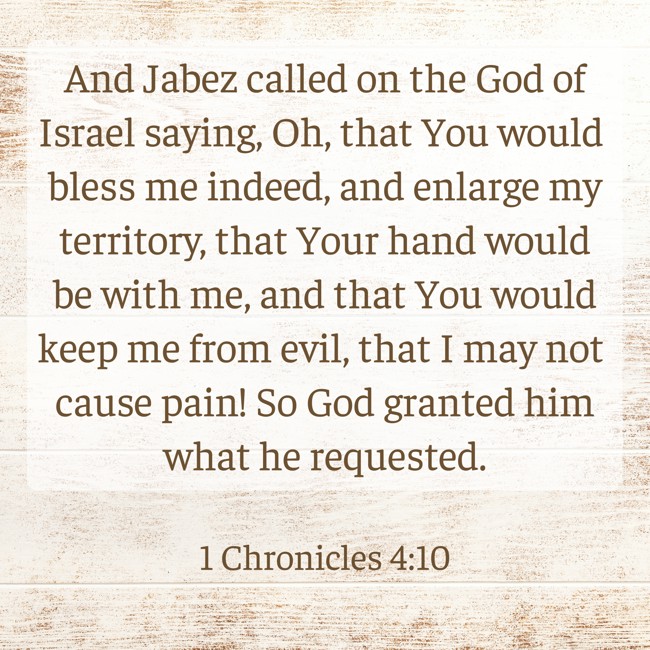 And Jabez called on the God of Israel saying, Oh, that You would bless me indeed, and enlarge my territory, that Your hand would be with me, and that You would keep me from evil, that I may not cause pain! So God granted him what he requested. - 1 Chronicles 4:10